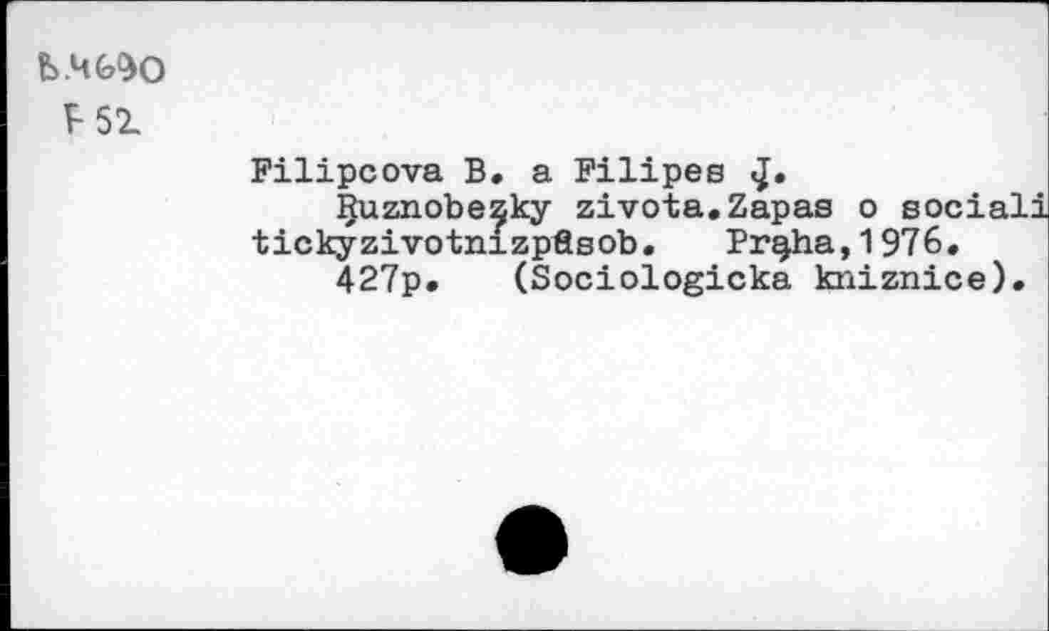 ﻿ь.чс^о
F 51
Filipcova B. a Filipes <J.
Çuznobe^ky zivota.Zapas о social! tickyzivotnizpösob. Pr§ha,1976.
427p. (Sociologicka kniznice).